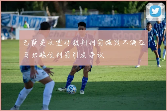 巴萨更衣室对裁判判罚强烈不满亚马尔越位判罚引发争议