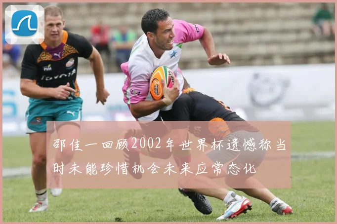 邵佳一回顾2002年世界杯遗憾称当时未能珍惜机会未来应常态化