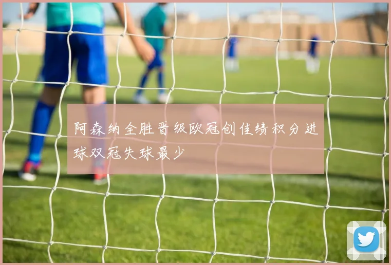 阿森纳全胜晋级欧冠创佳绩积分进球双冠失球最少