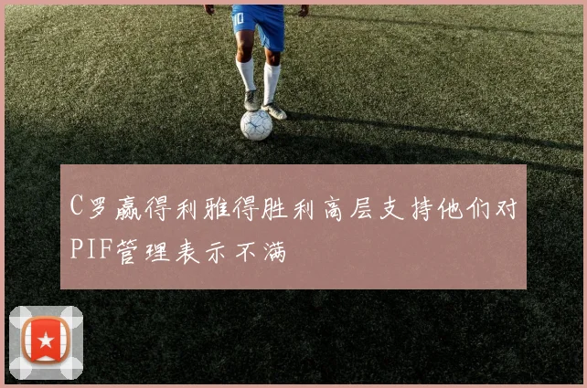 C罗赢得利雅得胜利高层支持他们对PIF管理表示不满