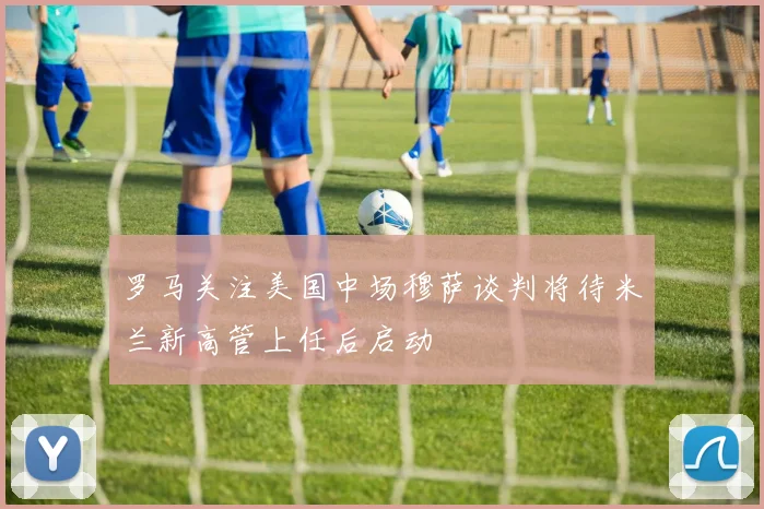 罗马关注美国中场穆萨谈判将待米兰新高管上任后启动
