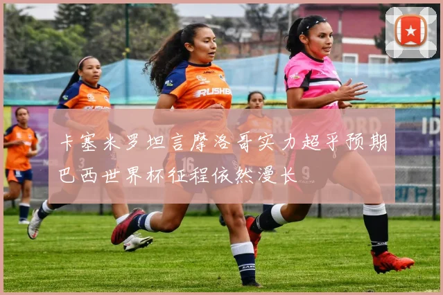 卡塞米罗坦言摩洛哥实力超乎预期巴西世界杯征程依然漫长