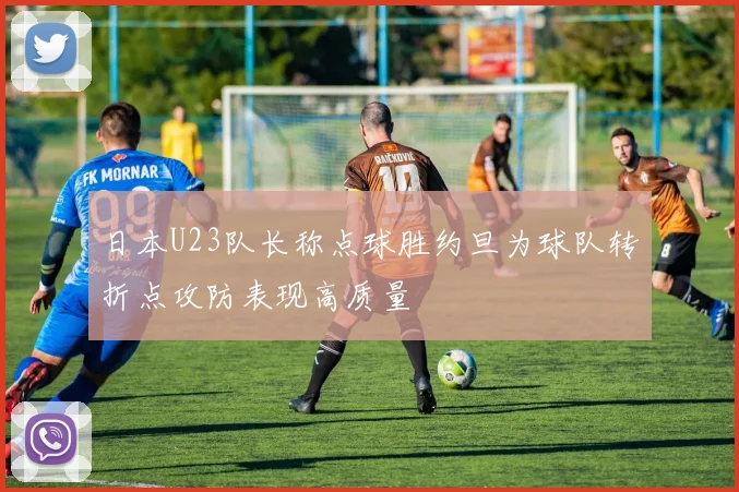 日本U23队长称点球胜约旦为球队转折点攻防表现高质量