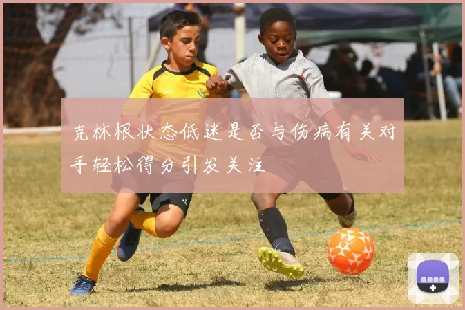 克林根状态低迷是否与伤病有关对手轻松得分引发关注