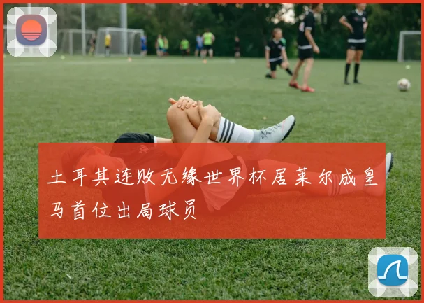 土耳其连败无缘世界杯居莱尔成皇马首位出局球员