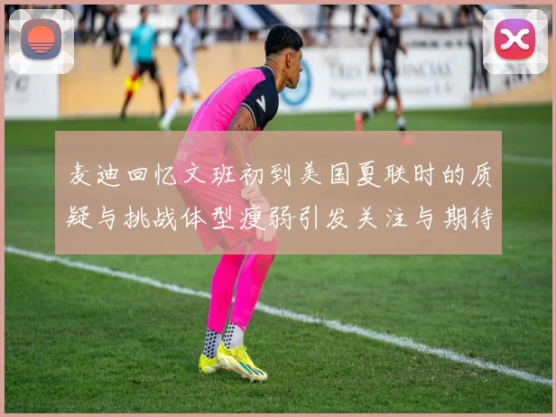 麦迪回忆文班初到美国夏联时的质疑与挑战体型瘦弱引发关注与期待