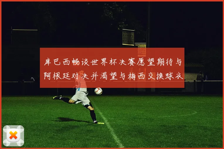 库巴西畅谈世界杯决赛愿望期待与阿根廷对决并渴望与梅西交换球衣