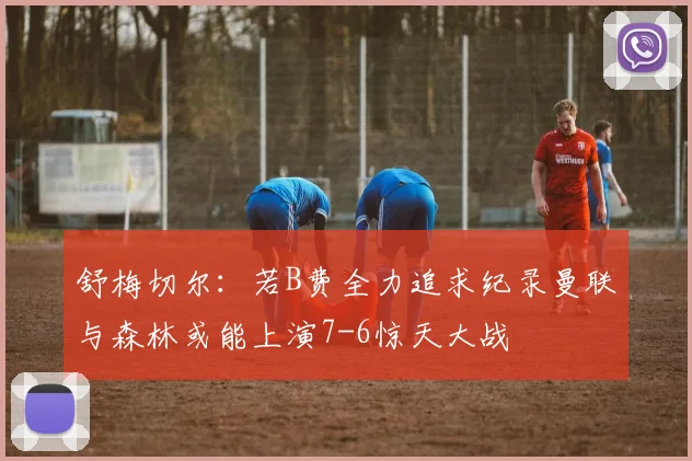 舒梅切尔：若B费全力追求纪录曼联与森林或能上演7-6惊天大战
