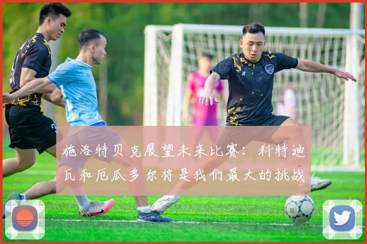 施洛特贝克展望未来比赛：科特迪瓦和厄瓜多尔将是我们最大的挑战