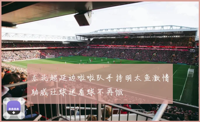 东北超延边啦啦队手持明太鱼激情助威让球迷看球不再饿