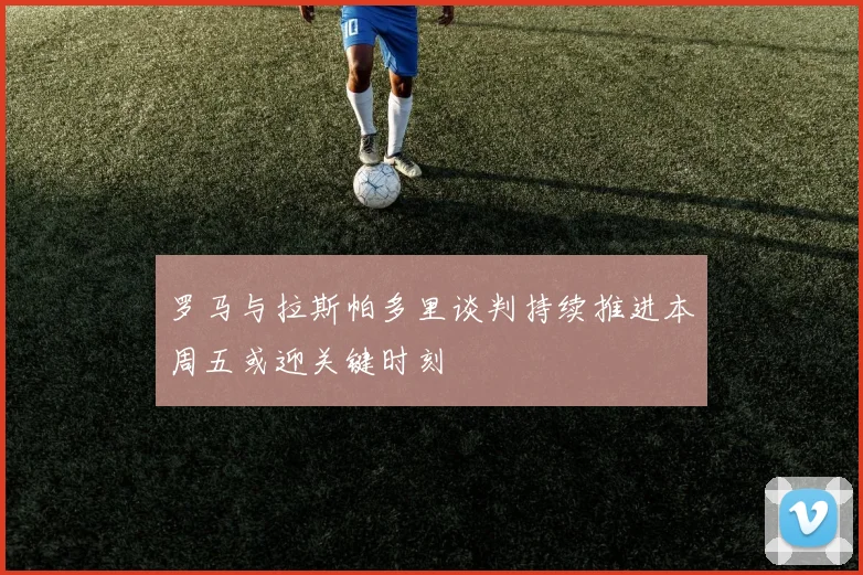 罗马与拉斯帕多里谈判持续推进本周五或迎关键时刻