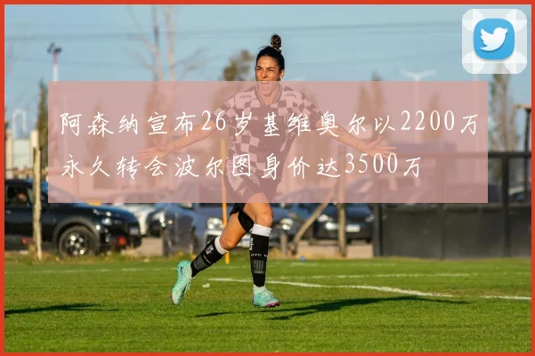 阿森纳宣布26岁基维奥尔以2200万永久转会波尔图身价达3500万