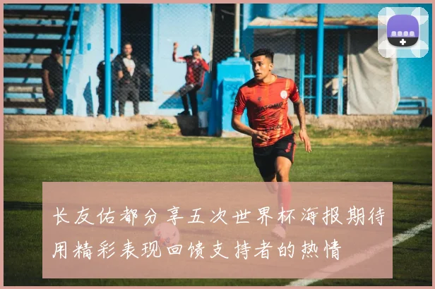长友佑都分享五次世界杯海报期待用精彩表现回馈支持者的热情