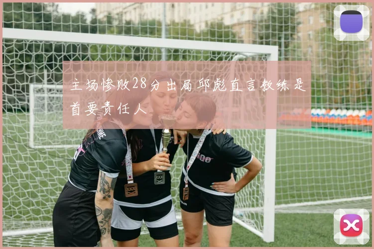 主场惨败28分出局邱彪直言教练是首要责任人