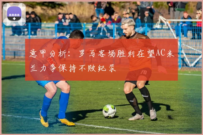 意甲分析：罗马客场胜利在望AC米兰力争保持不败纪录