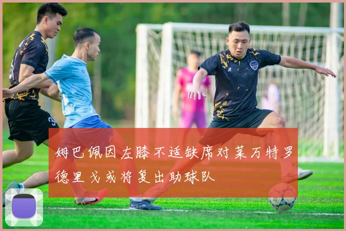 姆巴佩因左膝不适缺席对莱万特罗德里戈或将复出助球队