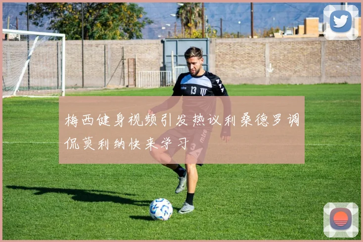 梅西健身视频引发热议利桑德罗调侃莫利纳快来学习