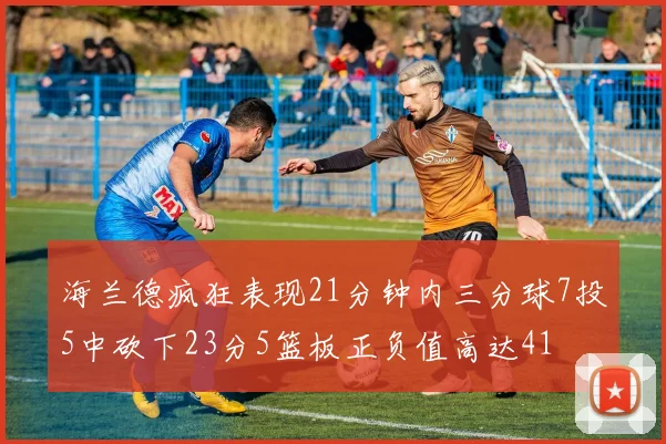 海兰德疯狂表现21分钟内三分球7投5中砍下23分5篮板正负值高达41