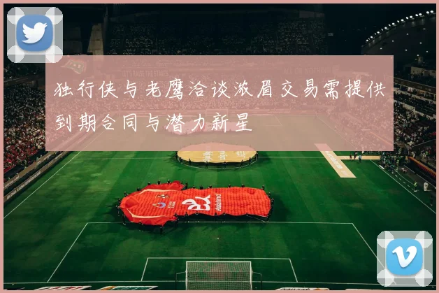 独行侠与老鹰洽谈浓眉交易需提供到期合同与潜力新星