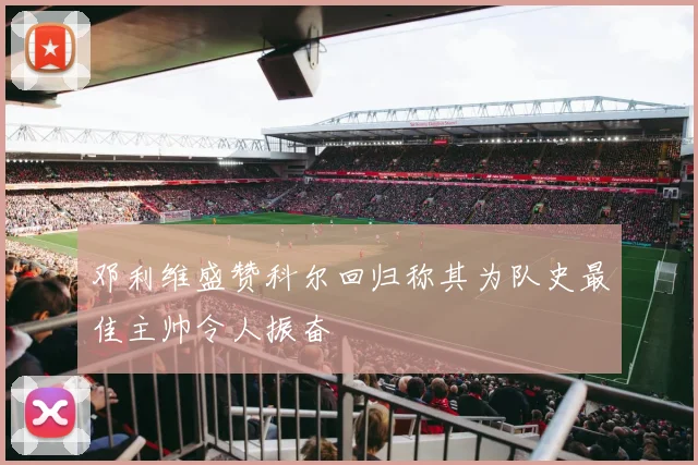 邓利维盛赞科尔回归称其为队史最佳主帅令人振奋