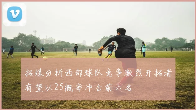 拓媒分析西部球队竞争激烈开拓者有望以25概率冲击前六名