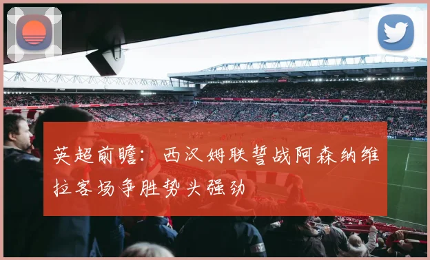 英超前瞻：西汉姆联誓战阿森纳维拉客场争胜势头强劲