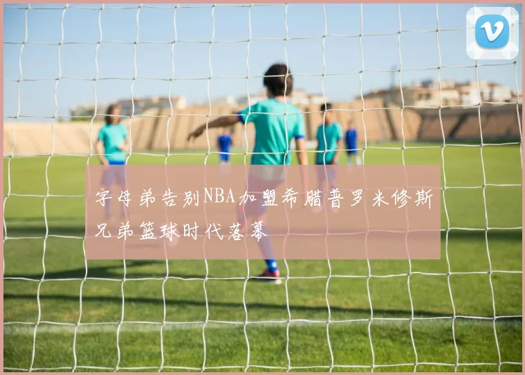 字母弟告别NBA加盟希腊普罗米修斯兄弟篮球时代落幕