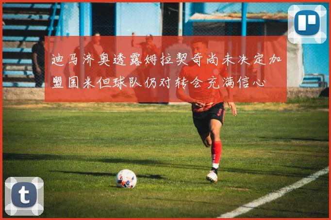 迪马济奥透露姆拉契奇尚未决定加盟国米但球队仍对转会充满信心