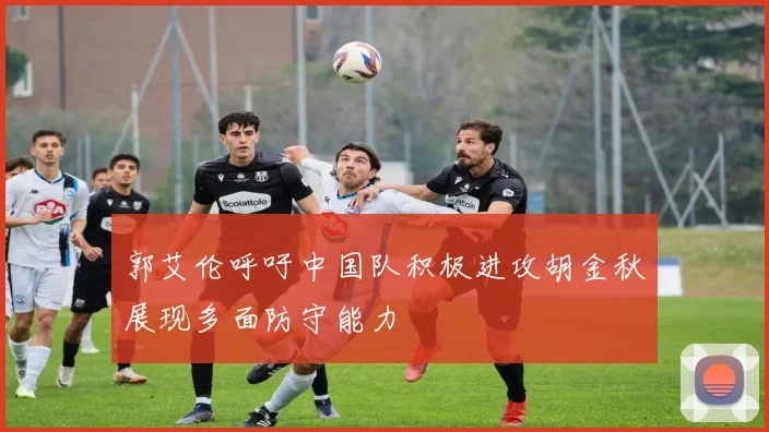 郭艾伦呼吁中国队积极进攻胡金秋展现多面防守能力