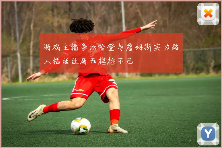 游戏主播争论哈登与詹姆斯实力路人插话让局面尴尬不已