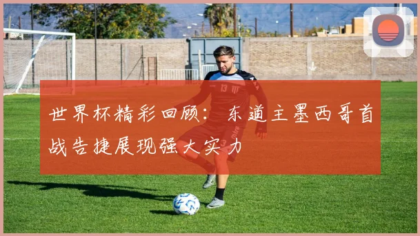 世界杯精彩回顾：东道主墨西哥首战告捷展现强大实力