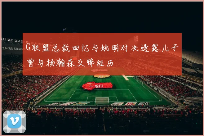 G联盟总裁回忆与姚明对决透露儿子曾与杨瀚森交锋经历