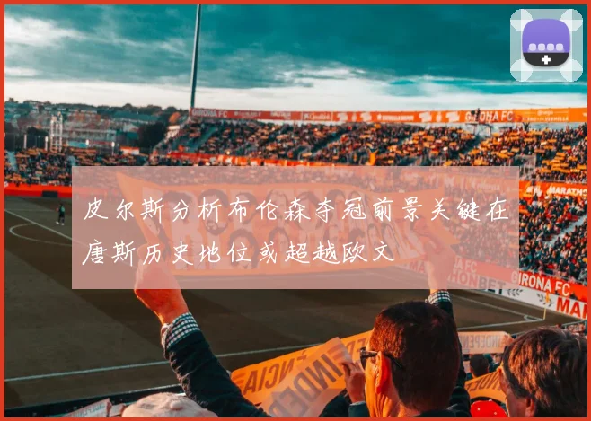 皮尔斯分析布伦森夺冠前景关键在唐斯历史地位或超越欧文